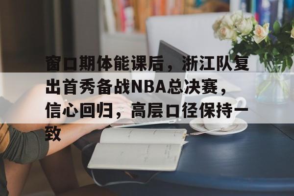 开云体育服务包含窗口期体能课后，浙江队复出首秀备战NBA总决赛，信心回归，高层口径保持一致的词条